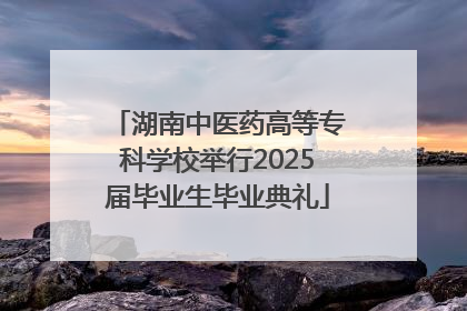 湖南中医药高等专科学校举行2025届毕业生毕业典礼