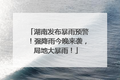 湖南发布暴雨预警！强降雨今晚来袭，局地大暴雨！