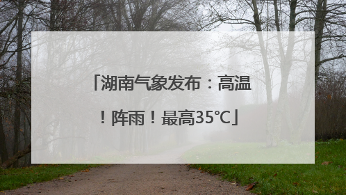 湖南气象发布：高温！阵雨！最高35℃