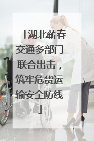 湖北蕲春交通多部门联合出击，筑牢危货运输安全防线