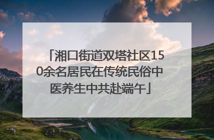 湘口街道双塔社区150余名居民在传统民俗中医养生中共赴端午