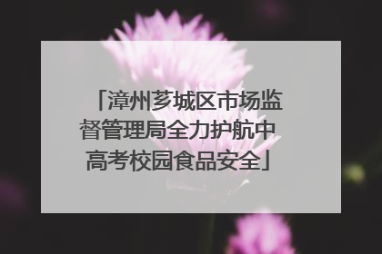 漳州芗城区市场监督管理局全力护航中高考校园食品安全