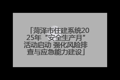 菏泽市住建系统2025年“安全生产月”活动启动 强化风险排查与应急能力建设