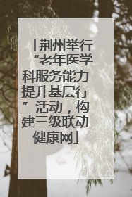 荆州举行“老年医学科服务能力提升基层行”活动，构建三级联动健康网