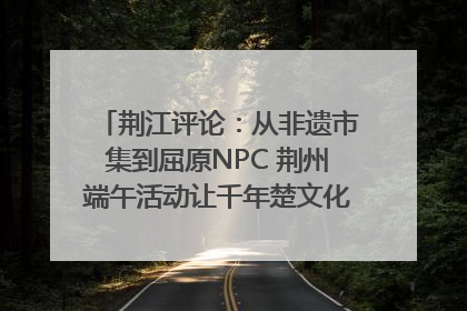 荆江评论：从非遗市集到屈原NPC 荆州端午活动让千年楚文化“破圈”生长