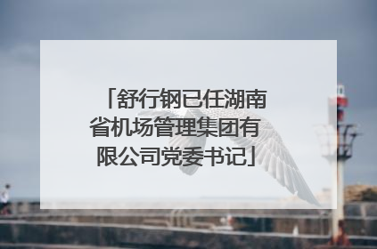 舒行钢已任湖南省机场管理集团有限公司党委书记