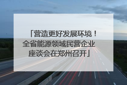 营造更好发展环境！全省能源领域民营企业座谈会在郑州召开