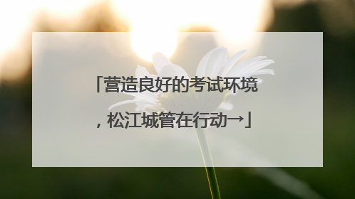 营造良好的考试环境，松江城管在行动→
