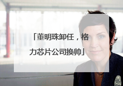 董明珠卸任，格力芯片公司换帅