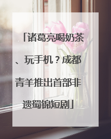 诸葛亮喝奶茶、玩手机？成都青羊推出首部非遗蜀锦短剧
