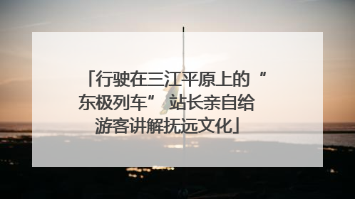 行驶在三江平原上的“东极列车” 站长亲自给游客讲解抚远文化