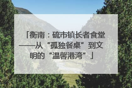 衡南：硫市镇长者食堂——从“孤独餐桌”到文明的“温馨港湾”