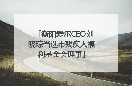 衡阳爱尔CEO刘晓琼当选市残疾人福利基金会理事
