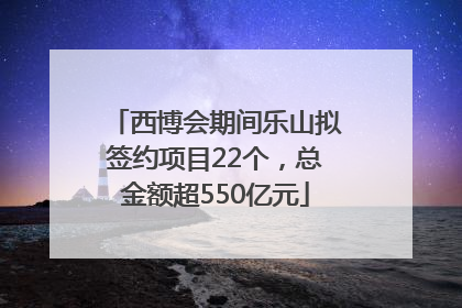西博会期间乐山拟签约项目22个，总金额超550亿元