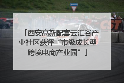 西安高新配套云汇谷产业社区获评“市级成长型跨境电商产业园”