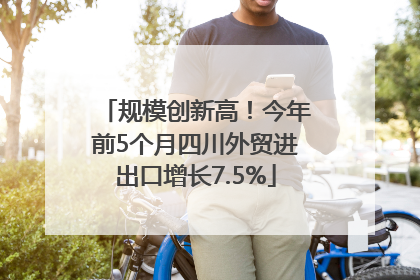 规模创新高！今年前5个月四川外贸进出口增长7.5%