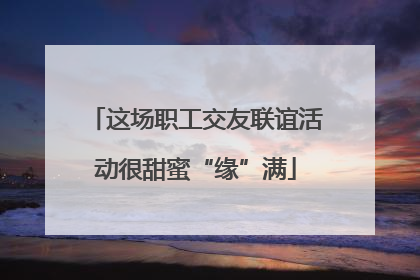 这场职工交友联谊活动很甜蜜“缘”满