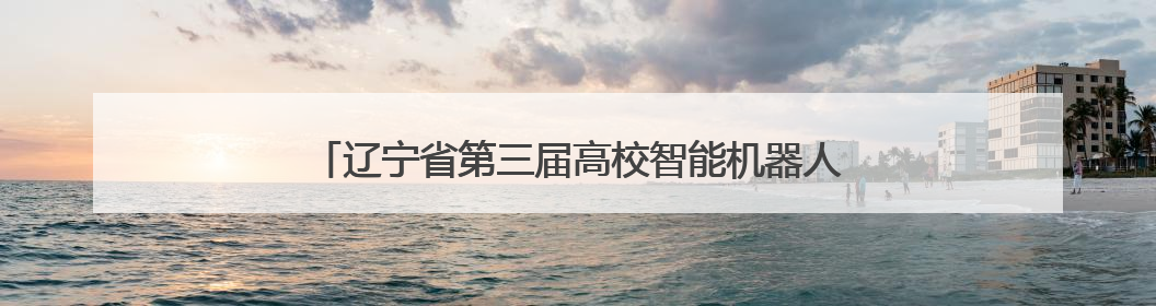 辽宁省第三届高校智能机器人创意大赛在沈阳工业大学举行