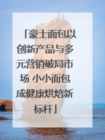 豪士面包以创新产品与多元营销破局市场 小小面包成健康烘焙新标杆