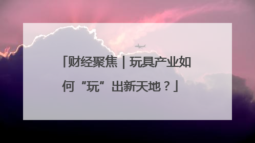 财经聚焦｜玩具产业如何“玩”出新天地？