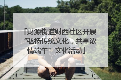 财源街道财西社区开展“弘扬传统文化，共享浓情端午”文化活动