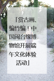 赏古画、编竹编！中国闽台缘博物馆开展端午文化体验活动