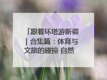 跟着环塔游新疆｜合集篇：体育与文旅的碰撞 自然和人文的乐章