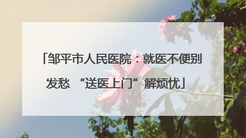 邹平市人民医院：就医不便别发愁 “送医上门”解烦忧