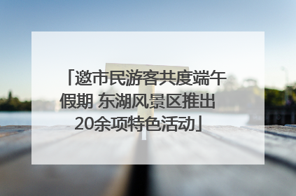 邀市民游客共度端午假期 东湖风景区推出20余项特色活动