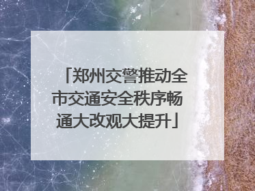 郑州交警推动全市交通安全秩序畅通大改观大提升