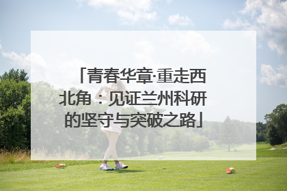 青春华章·重走西北角：见证兰州科研的坚守与突破之路