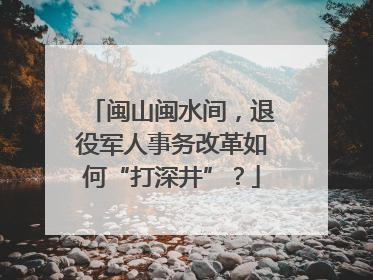 闽山闽水间，退役军人事务改革如何“打深井”？