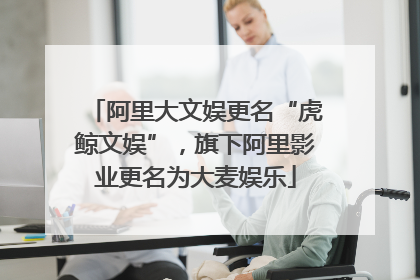 阿里大文娱更名“虎鲸文娱”，旗下阿里影业更名为大麦娱乐