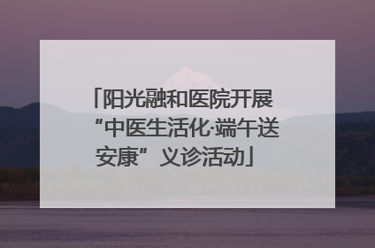 阳光融和医院开展 “中医生活化·端午送安康”义诊活动