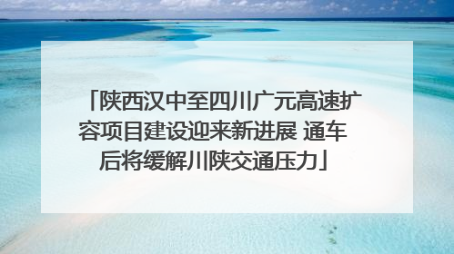陕西汉中至四川广元高速扩容项目建设迎来新进展 通车后将缓解川陕交通压力