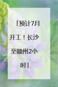 预计7月开工！长沙至赣州2小时