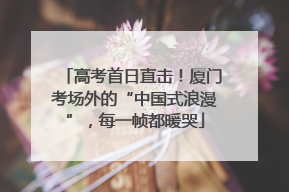 高考首日直击！厦门考场外的“中国式浪漫”，每一帧都暖哭