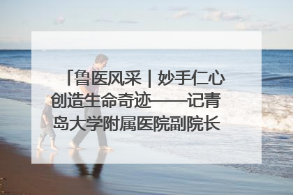 鲁医风采｜妙手仁心创造生命奇迹——记青岛大学附属医院副院长、器官移植中心主任、主任医师蔡金贞