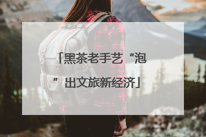 黑茶老手艺“泡”出文旅新经济