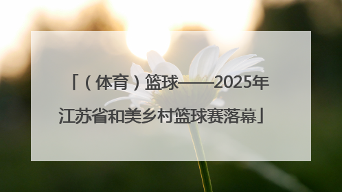 （体育）篮球——2025年江苏省和美乡村篮球赛落幕