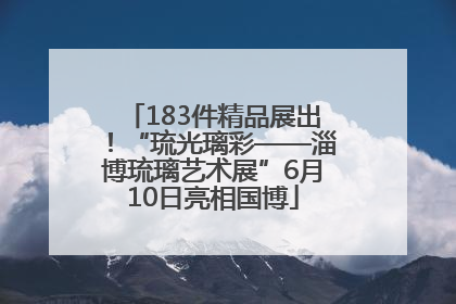 183件精品展出！“琉光璃彩——淄博琉璃艺术展”6月10日亮相国博