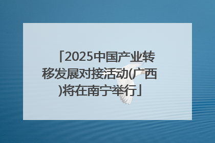2025中国产业转移发展对接活动(广西)将在南宁举行