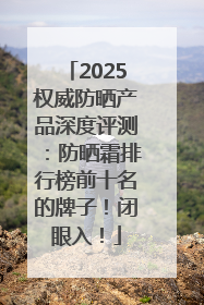 2025权威防晒产品深度评测：防晒霜排行榜前十名的牌子！闭眼入！