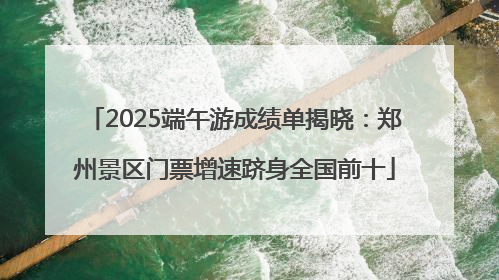 2025端午游成绩单揭晓：郑州景区门票增速跻身全国前十