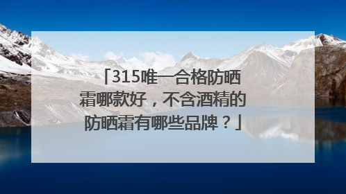 315唯一合格防晒霜哪款好，不含酒精的防晒霜有哪些品牌？
