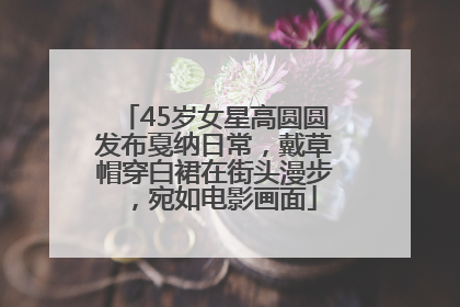 45岁女星高圆圆发布戛纳日常，戴草帽穿白裙在街头漫步，宛如电影画面