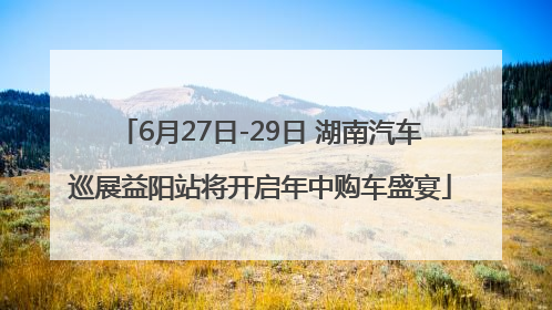 6月27日-29日 湖南汽车巡展益阳站将开启年中购车盛宴