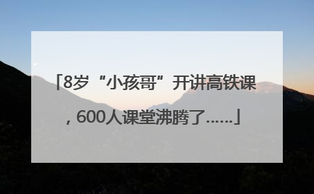 8岁“小孩哥”开讲高铁课，600人课堂沸腾了……