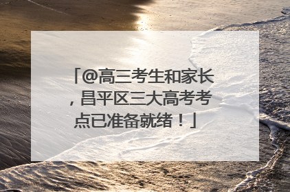 @高三考生和家长，昌平区三大高考考点已准备就绪！